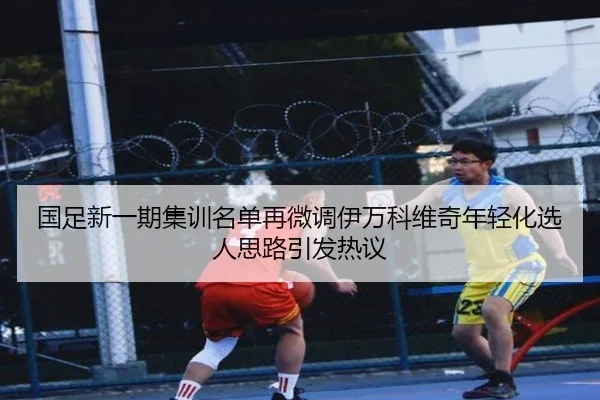 国足新一期集训名单再微调伊万科维奇年轻化选人思路引发热议